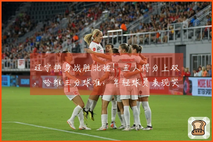 辽宁热身战胜北控！五人得分上双，哈维三分球准，年轻球员表现突出，里勒砍下29分