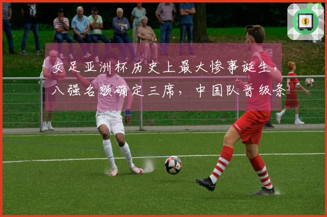 女足亚洲杯历史上最大惨事诞生，八强名额确定三席，中国队晋级条件揭晓