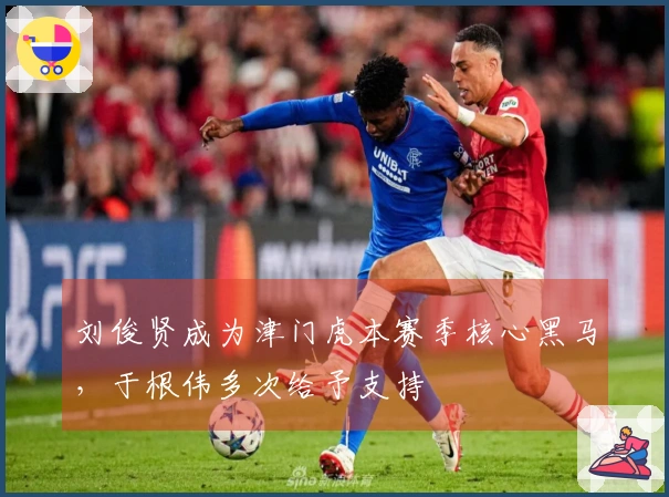 刘俊贤成为津门虎本赛季核心黑马，于根伟多次给予支持