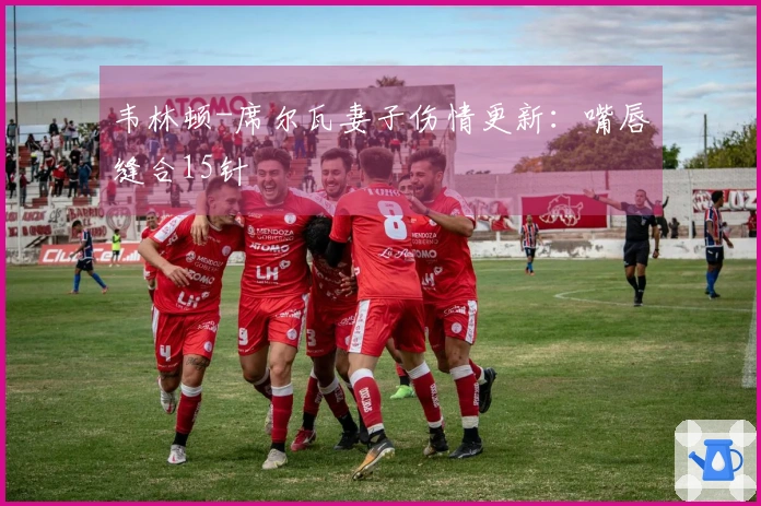 韦林顿-席尔瓦妻子伤情更新：嘴唇缝合15针