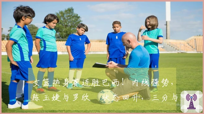 女篮热身赛连胜巴西！内线强势，陈玉婕与罗欣棫状态回升，三分与失误表现不佳