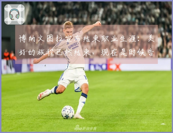 博纳文图拉宣布结束职业生涯：美好的旅程已然结束，现在是时候告别了