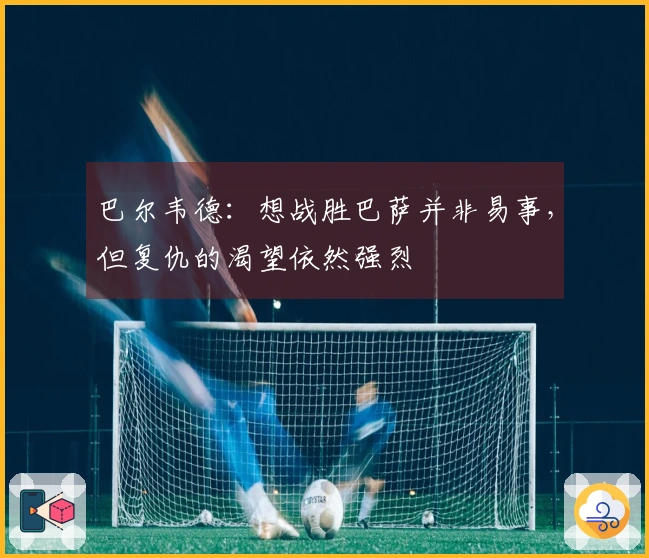 巴尔韦德：想战胜巴萨并非易事，但复仇的渴望依然强烈