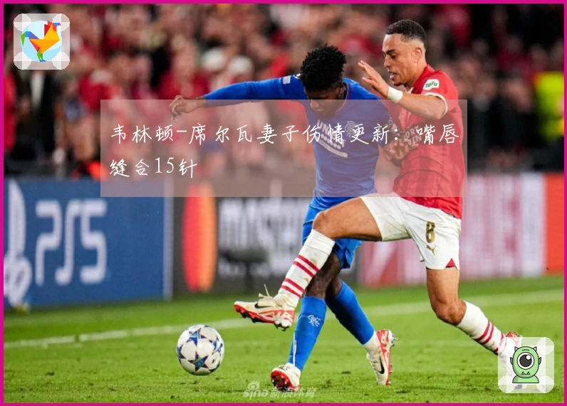 韦林顿-席尔瓦妻子伤情更新：嘴唇缝合15针