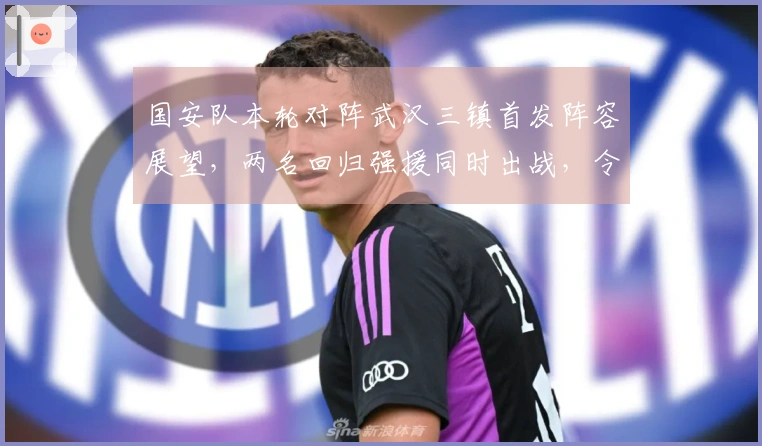 国安队本轮对阵武汉三镇首发阵容展望，两名回归强援同时出战，令人期待