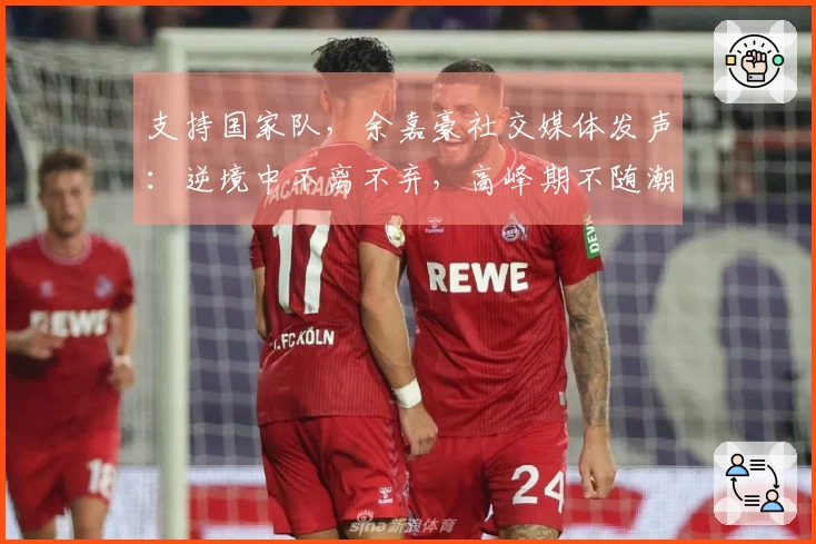 支持国家队，余嘉豪社交媒体发声：逆境中不离不弃，高峰期不随潮流