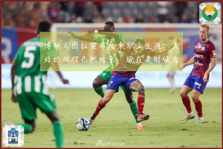 博纳文图拉宣布结束职业生涯：美好的旅程已然结束，现在是时候告别了