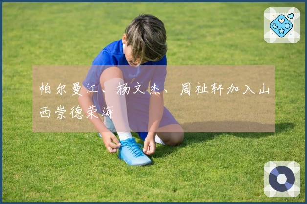 帕尔曼江、杨文杰、周祉轩加入山西崇德荣海