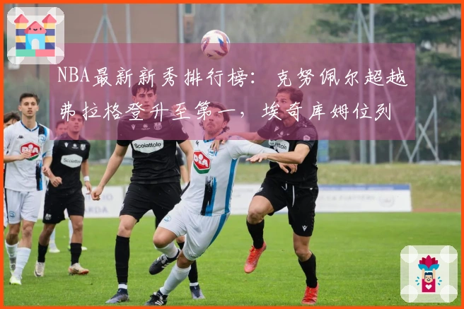 NBA最新新秀排行榜：克努佩尔超越弗拉格登升至第一，埃奇库姆位列第三