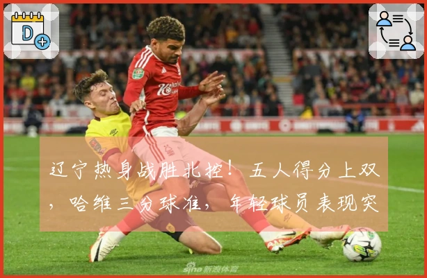 辽宁热身战胜北控！五人得分上双，哈维三分球准，年轻球员表现突出，里勒砍下29分