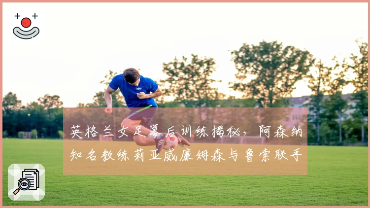 英格兰女足幕后训练揭秘，阿森纳知名教练莉亚威廉姆森与鲁索联手