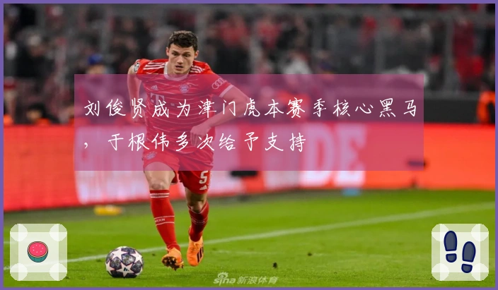 刘俊贤成为津门虎本赛季核心黑马，于根伟多次给予支持