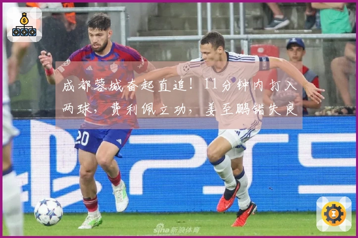 成都蓉城奋起直追！11分钟内打入两球，费利佩立功，姜至鹏错失良机
