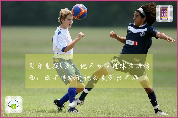 贝尔重提C罗：他只专注进球力拼梅西，我不传球时他会表现出不满