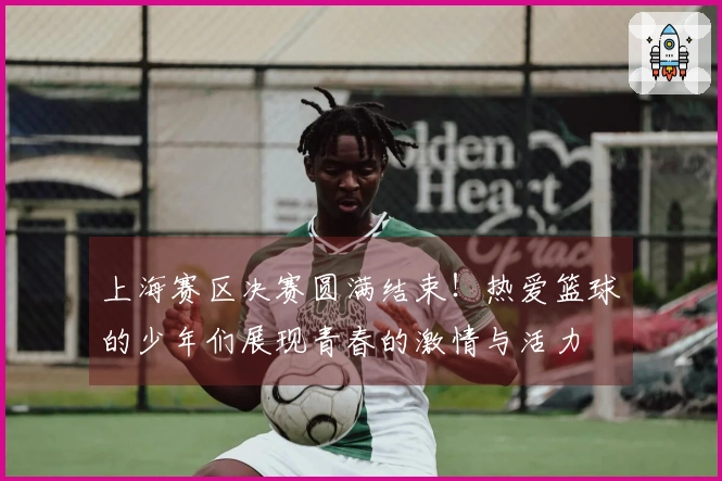 上海赛区决赛圆满结束！热爱篮球的少年们展现青春的激情与活力