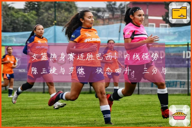 女篮热身赛连胜巴西！内线强势，陈玉婕与罗欣棫状态回升，三分与失误表现不佳